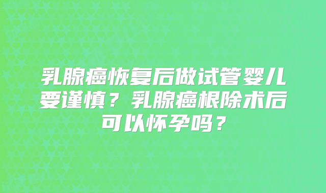 乳腺癌恢复后做试管婴儿要谨慎?乳腺癌根除术后可以怀孕吗?