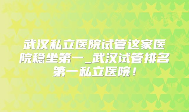 武汉私立医院试管这家医院稳坐第一_武汉试管排名第一私立医院！