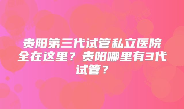 贵阳第三代试管私立医院全在这里？贵阳哪里有3代试管？
