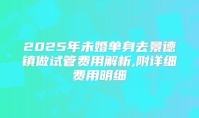 2025年未婚单身去景德镇做试管费用解析,附详细费用明细