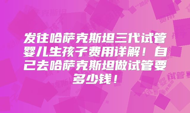 发往哈萨克斯坦三代试管婴儿生孩子费用详解！自己去哈萨克斯坦做试管要多少钱！