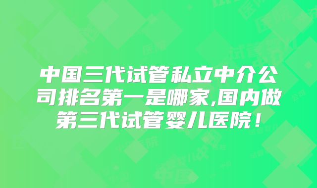 中国三代试管私立中介公司排名第一是哪家,国内做第三代试管婴儿医院!