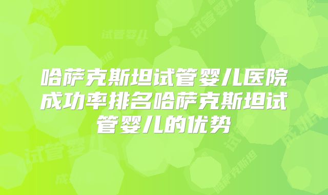 哈萨克斯坦试管婴儿医院成功率排名哈萨克斯坦试管婴儿的优势