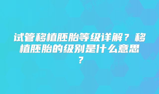 试管移植胚胎等级详解?移植胚胎的级别是什么意思?