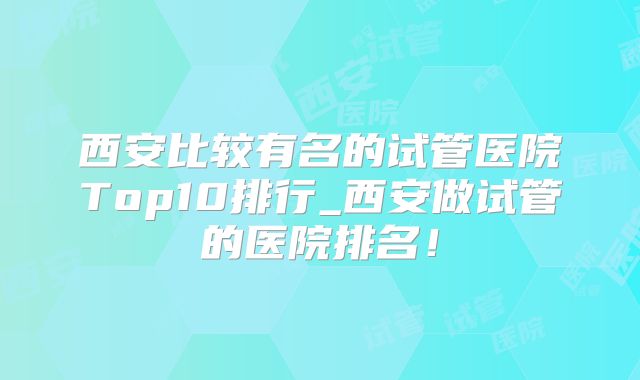 西安比较有名的试管医院Top10排行_西安做试管的医院排名！
