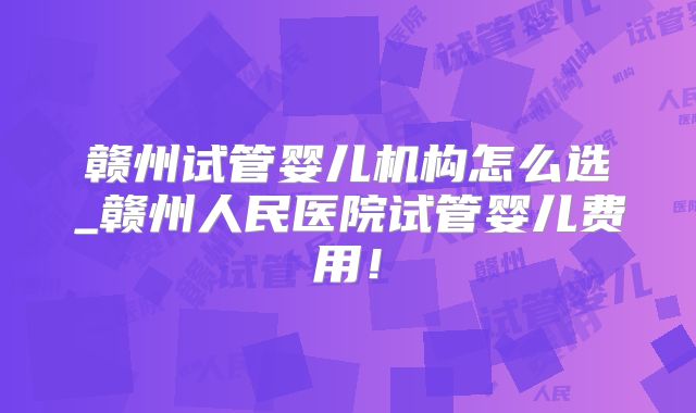 赣州试管婴儿机构怎么选_赣州人民医院试管婴儿费用！