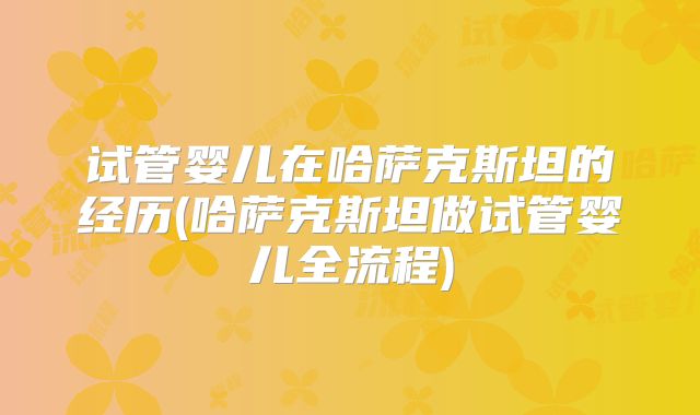 试管婴儿在哈萨克斯坦的经历(哈萨克斯坦做试管婴儿全流程)