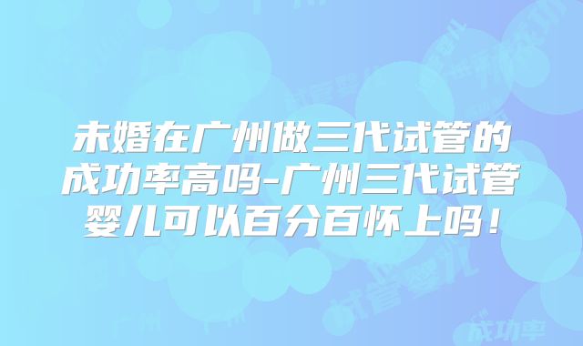 未婚在广州做三代试管的成功率高吗-广州三代试管婴儿可以百分百怀上吗！