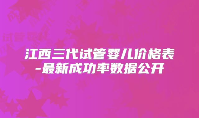 江西三代试管婴儿价格表-最新成功率数据公开