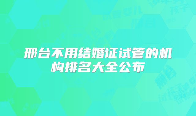 邢台不用结婚证试管的机构排名大全公布