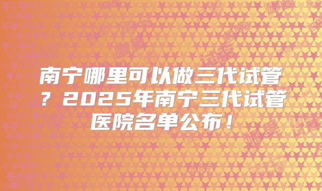南宁哪里可以做三代试管？2025年南宁三代试管医院名单公布！