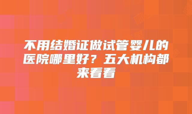 不用结婚证做试管婴儿的医院哪里好？五大机构都来看看