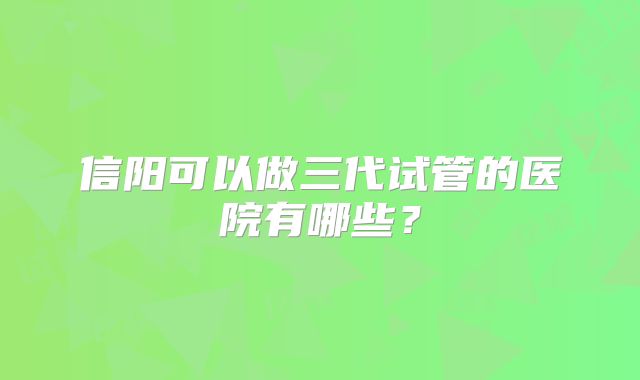 信阳可以做三代试管的医院有哪些?