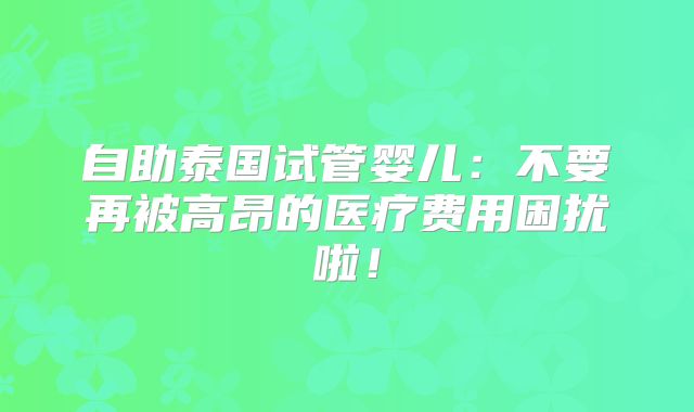 自助泰国试管婴儿：不要再被高昂的医疗费用困扰啦！