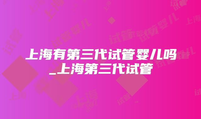 上海有第三代试管婴儿吗_上海第三代试管