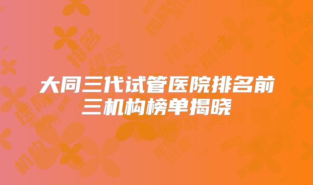 大同三代试管医院排名前三机构榜单揭晓