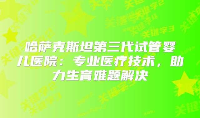 哈萨克斯坦第三代试管婴儿医院:专业医疗技术,助力生育难题解决
