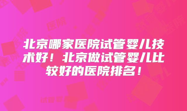 北京哪家医院试管婴儿技术好！北京做试管婴儿比较好的医院排名！