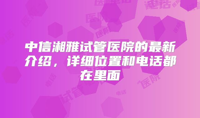 中信湘雅试管医院的最新介绍，详细位置和电话都在里面