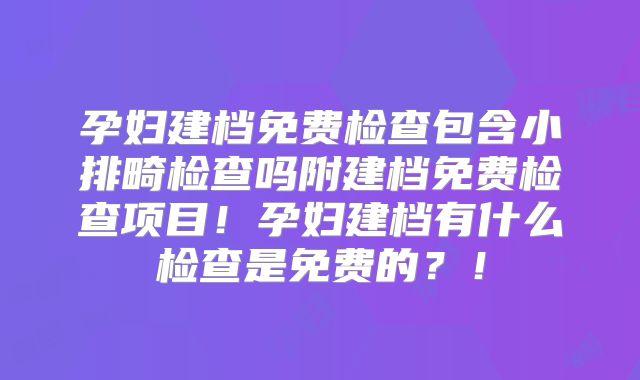 孕妇建档免费检查包含小排畸检查吗附建档免费检查项目！孕妇建档有什么检查是免费的？！