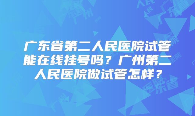 广东省第二人民医院试管能在线挂号吗?广州第二人民医院做试管怎样?