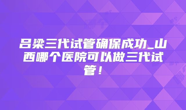 吕梁三代试管确保成功_山西哪个医院可以做三代试管！