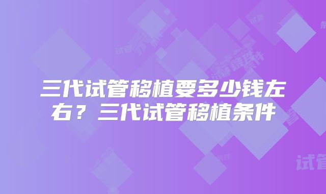 三代试管移植要多少钱左右?三代试管移植条件