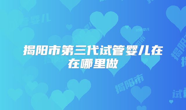 揭阳市第三代试管婴儿在在哪里做