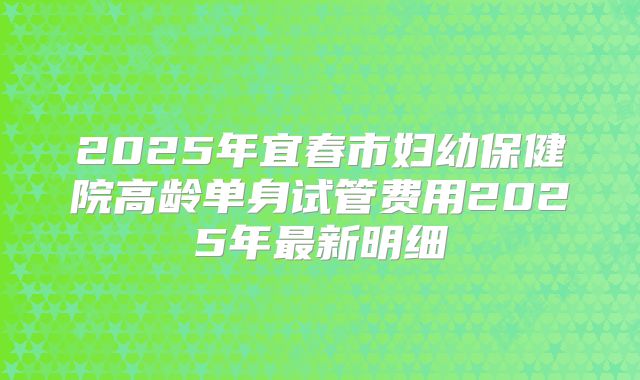 2025年宜春市妇幼保健院高龄单身试管费用2025年最新明细