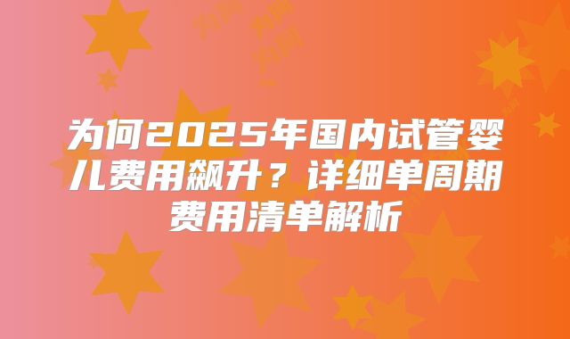 为何2025年国内试管婴儿费用飙升？详细单周期费用清单解析