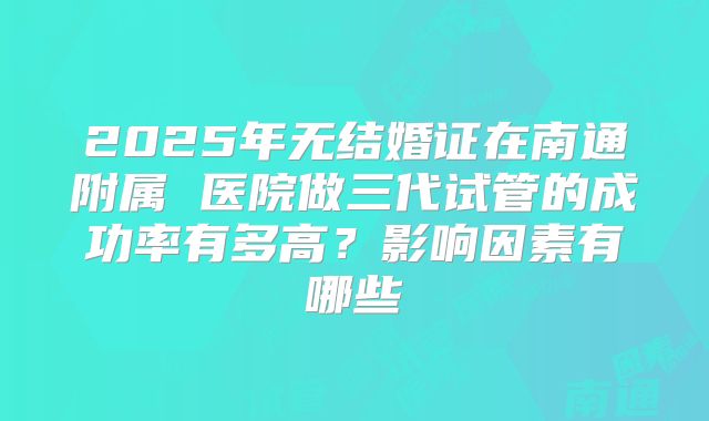 2025年无结婚证在南通附属 医院做三代试管的成功率有多高?影响因素有哪些