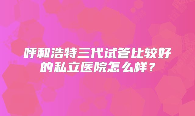 呼和浩特三代试管比较好的私立医院怎么样？