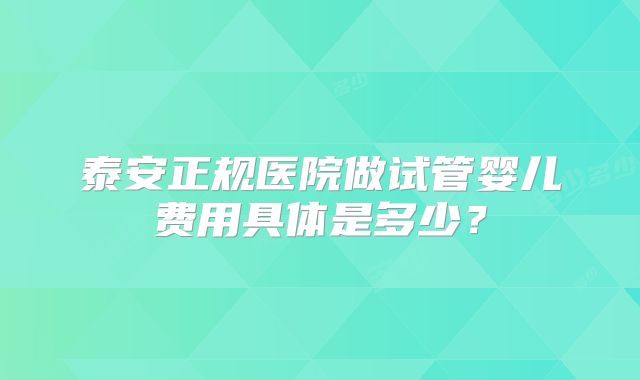 泰安正规医院做试管婴儿费用具体是多少?