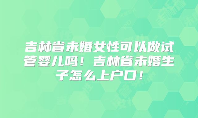 吉林省未婚女性可以做试管婴儿吗!吉林省未婚生子怎么上户口!