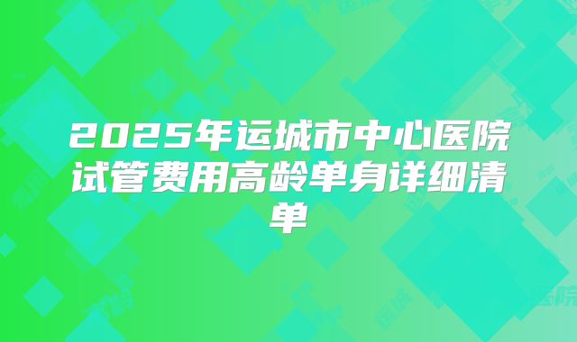 2025年运城市中心医院试管费用高龄单身详细清单