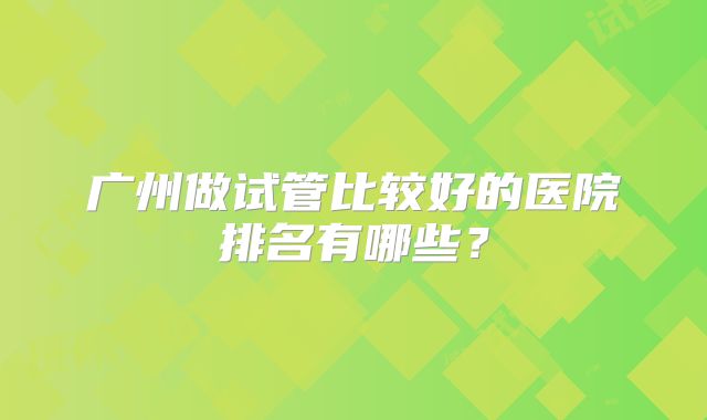 广州做试管比较好的医院排名有哪些？
