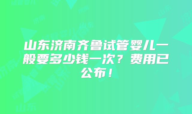 山东济南齐鲁试管婴儿一般要多少钱一次？费用已公布！