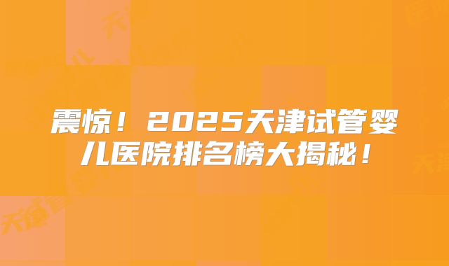 震惊！2025天津试管婴儿医院排名榜大揭秘！