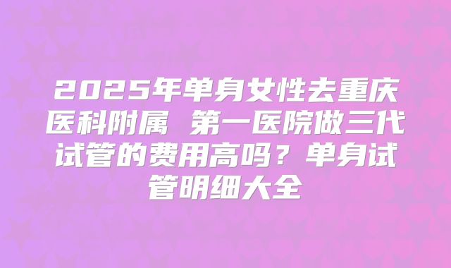 2025年单身女性去重庆医科附属 第一医院做三代试管的费用高吗?单身试管明细大全
