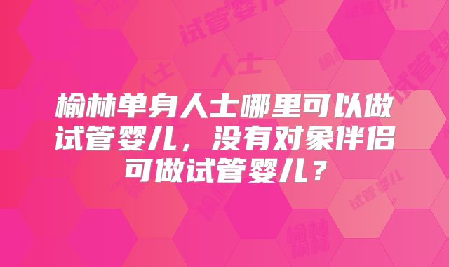 榆林单身人士哪里可以做试管婴儿，没有对象伴侣可做试管婴儿？