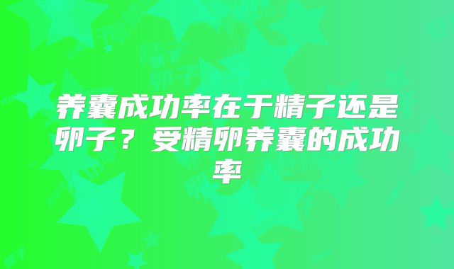养囊成功率在于精子还是卵子？受精卵养囊的成功率