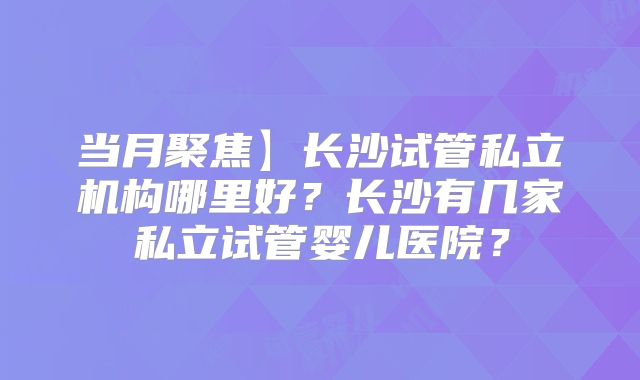 当月聚焦】长沙试管私立机构哪里好？长沙有几家私立试管婴儿医院？