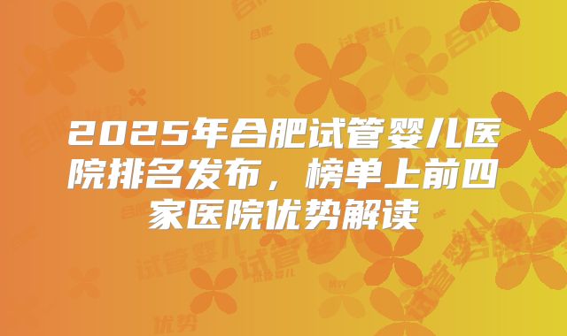 2025年合肥试管婴儿医院排名发布，榜单上前四家医院优势解读