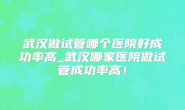 武汉做试管哪个医院好成功率高_武汉哪家医院做试管成功率高!