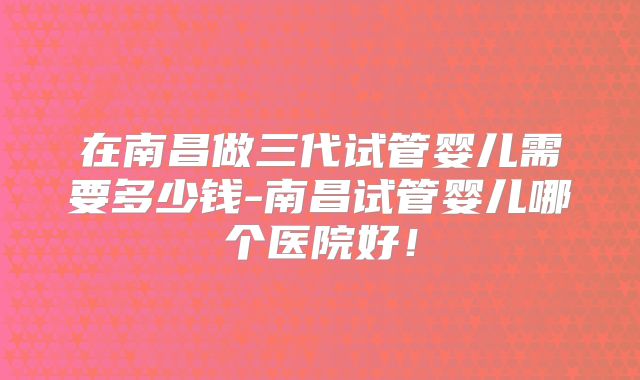 在南昌做三代试管婴儿需要多少钱-南昌试管婴儿哪个医院好!