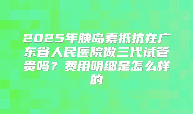 2025年胰岛素抵抗在广东省人民医院做三代试管贵吗？费用明细是怎么样的
