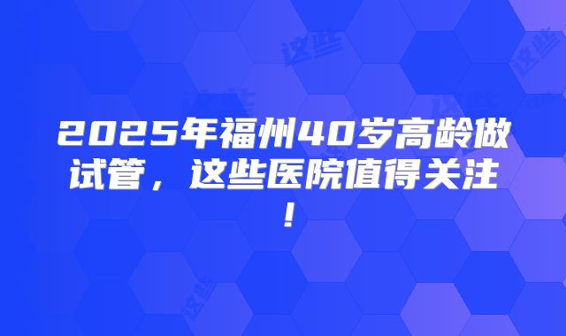 2025年福州40岁高龄做试管，这些医院值得关注！