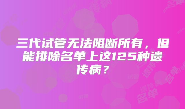 三代试管无法阻断所有,但能排除名单上这125种遗传病?
