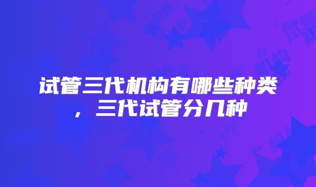 试管三代机构有哪些种类，三代试管分几种