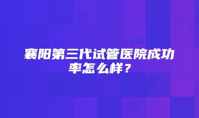 襄阳第三代试管医院成功率怎么样？
